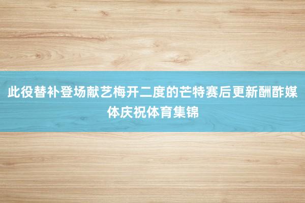 此役替补登场献艺梅开二度的芒特赛后更新酬酢媒体庆祝体育集锦