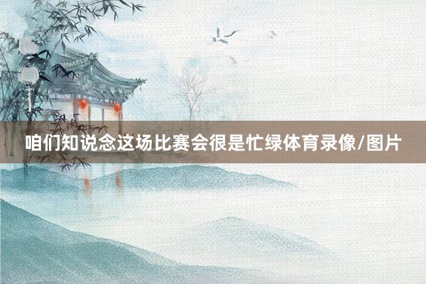 咱们知说念这场比赛会很是忙绿体育录像/图片