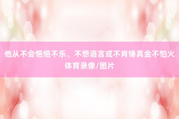 他从不会悒悒不乐、不想语言或不肯锤真金不怕火体育录像/图片