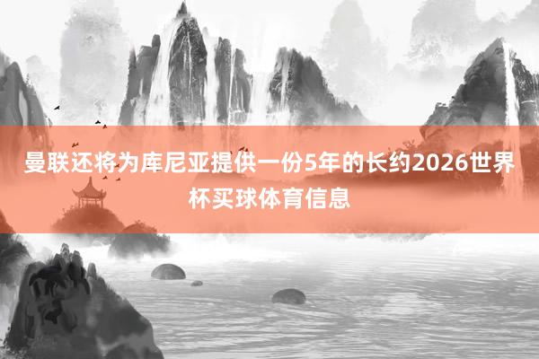 曼联还将为库尼亚提供一份5年的长约2026世界杯买球体育信息