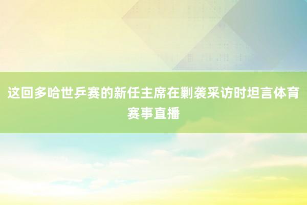 这回多哈世乒赛的新任主席在剿袭采访时坦言体育赛事直播