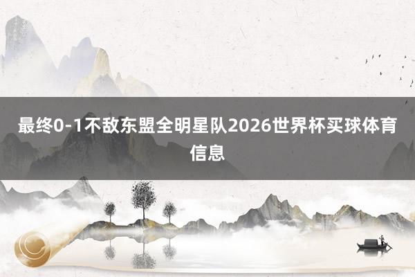 最终0-1不敌东盟全明星队2026世界杯买球体育信息