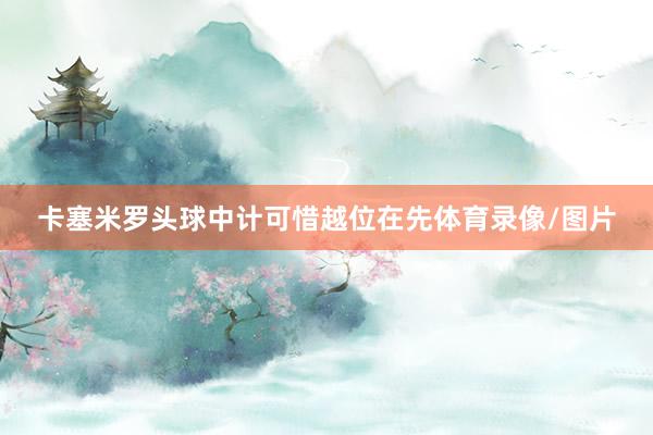 卡塞米罗头球中计可惜越位在先体育录像/图片