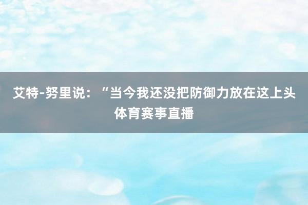 艾特-努里说：“当今我还没把防御力放在这上头体育赛事直播