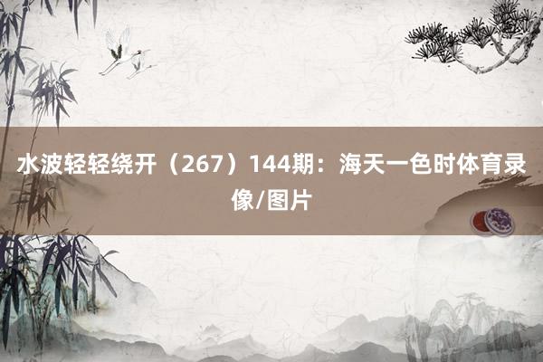 水波轻轻绕开(267) 144期:海天一色时体育录像/图片