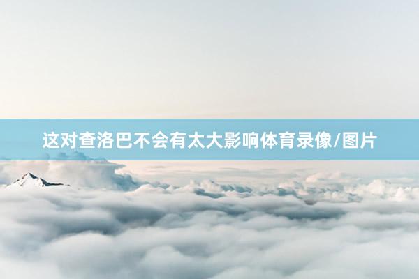 这对查洛巴不会有太大影响体育录像/图片