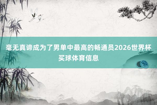 毫无真谛成为了男单中最高的畅通员2026世界杯买球体育信息