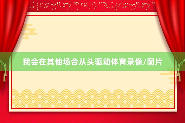 我会在其他场合从头驱动体育录像/图片