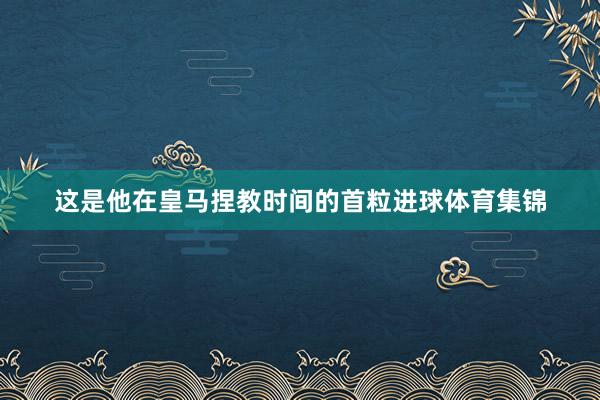 这是他在皇马捏教时间的首粒进球体育集锦