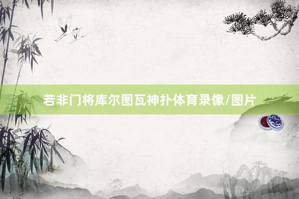 若非门将库尔图瓦神扑体育录像/图片