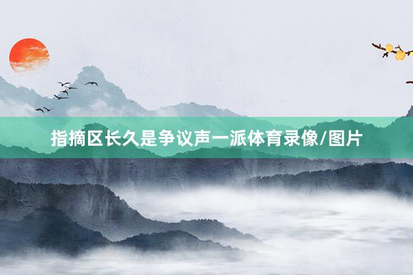 指摘区长久是争议声一派体育录像/图片