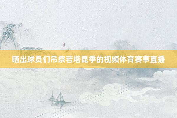 晒出球员们吊祭若塔昆季的视频体育赛事直播