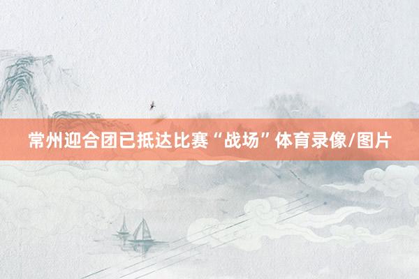 常州迎合团已抵达比赛“战场”体育录像/图片