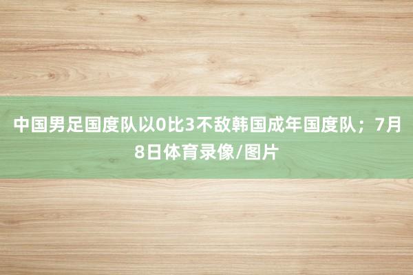 中国男足国度队以0比3不敌韩国成年国度队；7月8日体育录像/图片