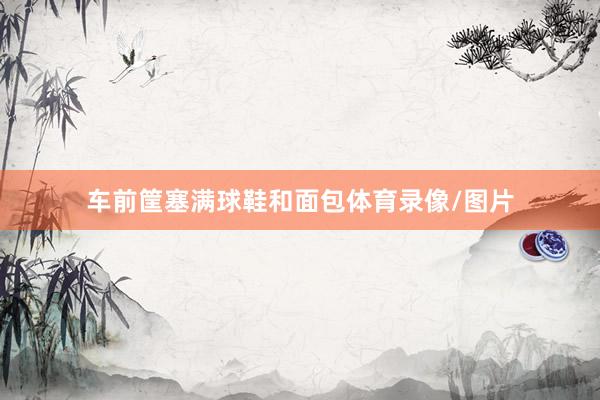车前筐塞满球鞋和面包体育录像/图片