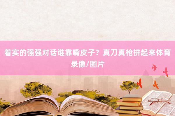 着实的强强对话谁靠嘴皮子？真刀真枪拼起来体育录像/图片