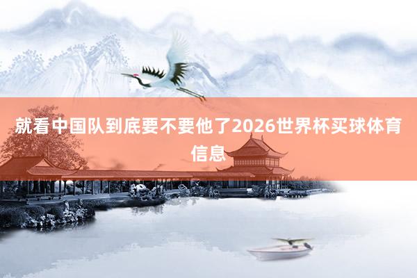 就看中国队到底要不要他了2026世界杯买球体育信息