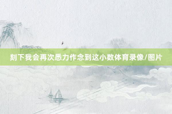 刻下我会再次悉力作念到这小数体育录像/图片