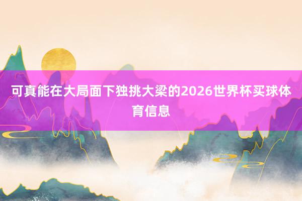 可真能在大局面下独挑大梁的2026世界杯买球体育信息