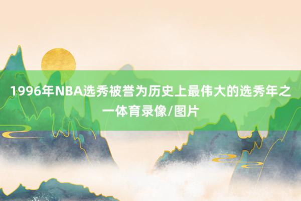1996年NBA选秀被誉为历史上最伟大的选秀年之一体育录像/图片