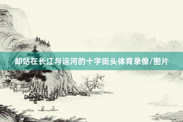 却站在长江与运河的十字街头体育录像/图片