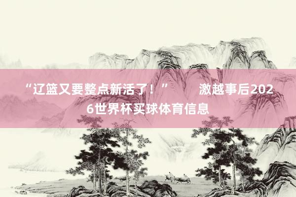 “辽篮又要整点新活了！”        激越事后2026世界杯买球体育信息