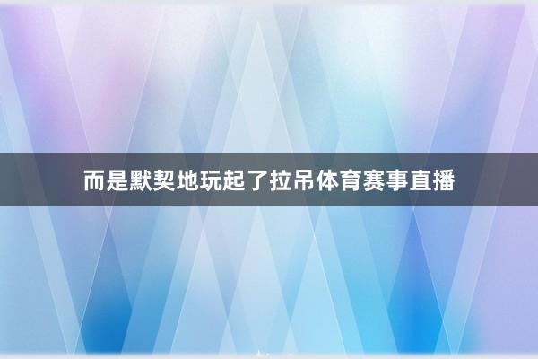 而是默契地玩起了拉吊体育赛事直播