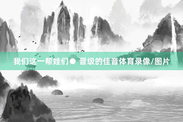 我们这一帮娃们● 晋级的佳音体育录像/图片