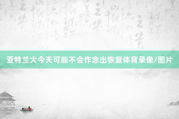亚特兰大今天可能不会作念出恢复体育录像/图片
