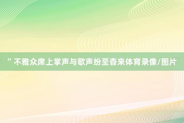 ”不雅众席上掌声与歌声纷至杳来体育录像/图片