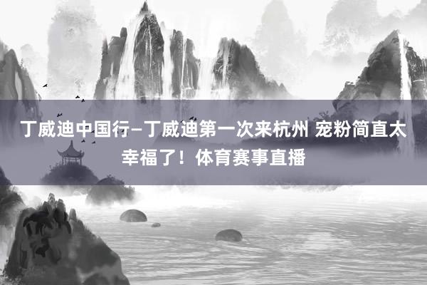丁威迪中国行—丁威迪第一次来杭州 宠粉简直太幸福了！体育赛事直播