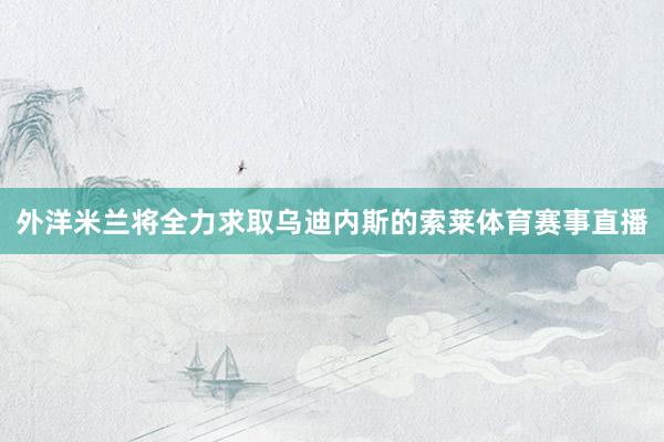 外洋米兰将全力求取乌迪内斯的索莱体育赛事直播