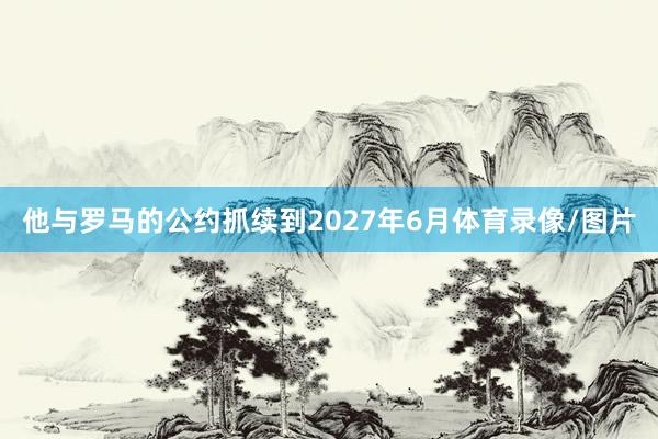 他与罗马的公约抓续到2027年6月体育录像/图片