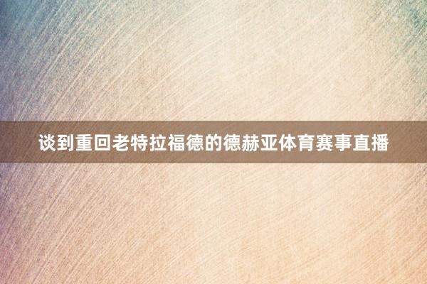谈到重回老特拉福德的德赫亚体育赛事直播