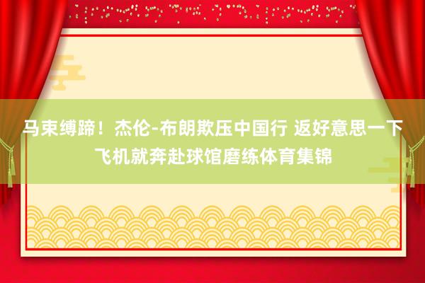 马束缚蹄！杰伦-布朗欺压中国行 返好意思一下飞机就奔赴球馆磨练体育集锦