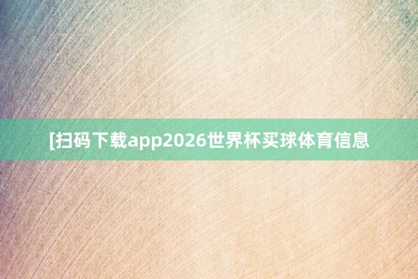 [扫码下载app2026世界杯买球体育信息
