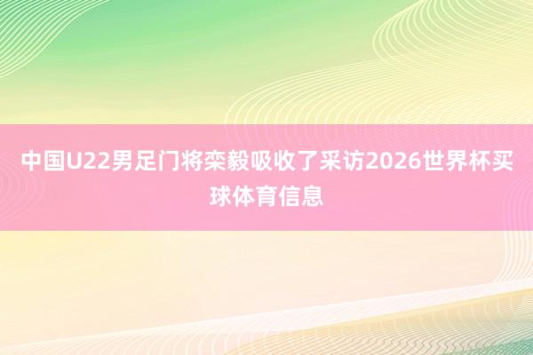 中国U22男足门将栾毅吸收了采访2026世界杯买球体育信息