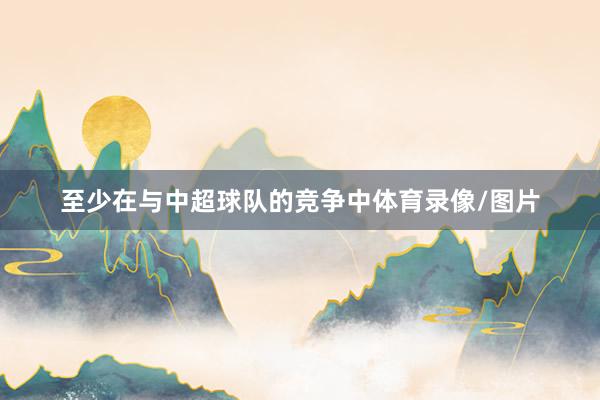 至少在与中超球队的竞争中体育录像/图片