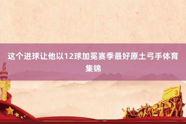 这个进球让他以12球加冕赛季最好原土弓手体育集锦