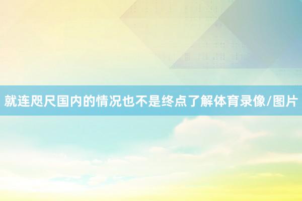就连咫尺国内的情况也不是终点了解体育录像/图片