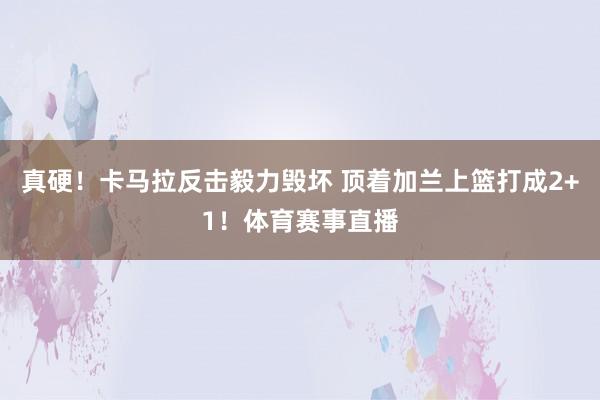 真硬！卡马拉反击毅力毁坏 顶着加兰上篮打成2+1！体育赛事直播