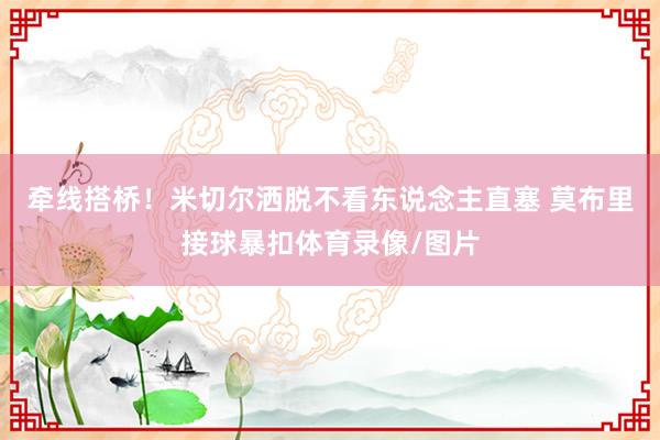 牵线搭桥！米切尔洒脱不看东说念主直塞 莫布里接球暴扣体育录像/图片