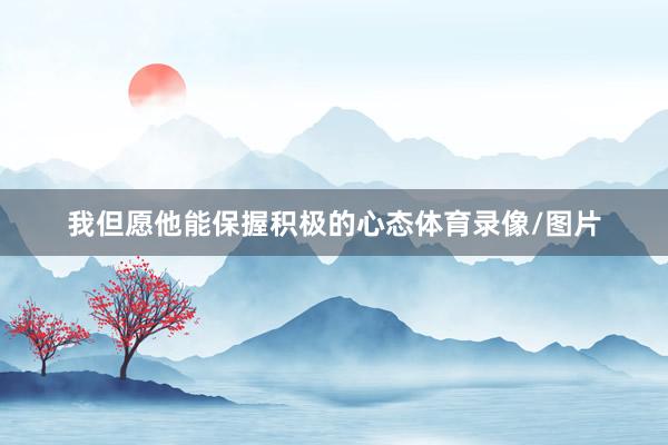 我但愿他能保握积极的心态体育录像/图片