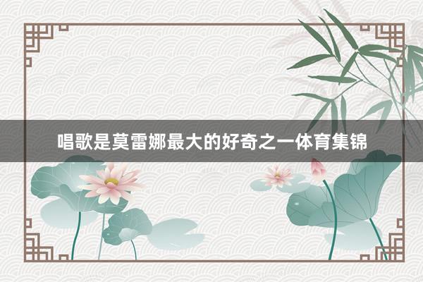 唱歌是莫雷娜最大的好奇之一体育集锦