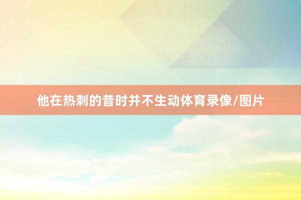 他在热刺的昔时并不生动体育录像/图片
