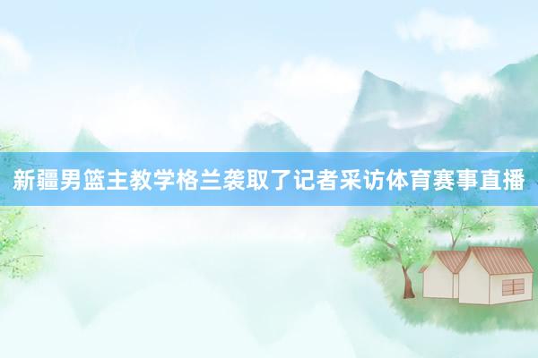 新疆男篮主教学格兰袭取了记者采访体育赛事直播