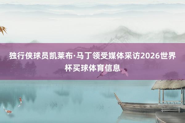 独行侠球员凯莱布·马丁领受媒体采访2026世界杯买球体育信息