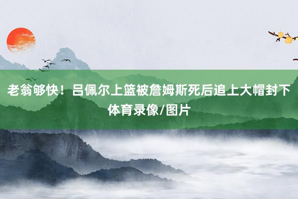 老翁够快！吕佩尔上篮被詹姆斯死后追上大帽封下体育录像/图片