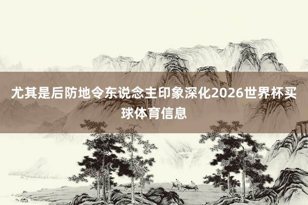尤其是后防地令东说念主印象深化2026世界杯买球体育信息