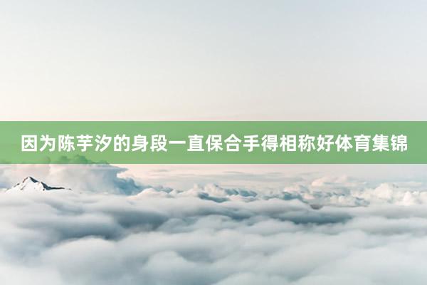 因为陈芋汐的身段一直保合手得相称好体育集锦